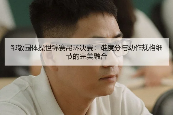 邹敬园体操世锦赛吊环决赛：难度分与动作规格细节的完美融合