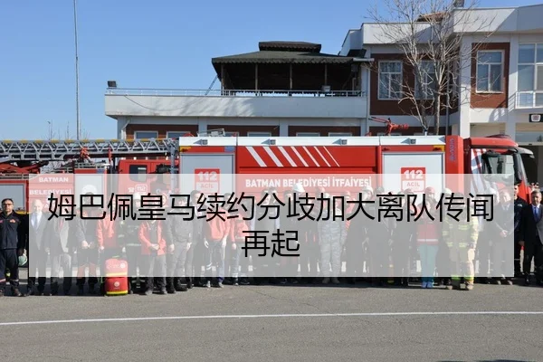 姆巴佩皇马续约分歧加大离队传闻再起