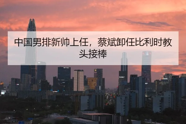 中国男排新帅上任，蔡斌卸任比利时教头接棒
