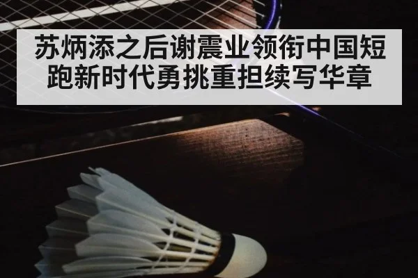 苏炳添之后谢震业领衔中国短跑新时代勇挑重担续写华章